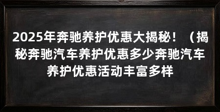 2025年奔驰养护优惠大揭秘!(揭秘奔驰汽车养护优惠多少奔驰汽车养护优惠活动丰富多样