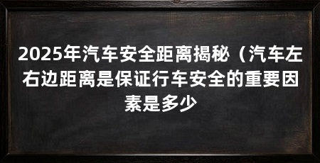 2025年汽车安全距离揭秘（汽车左右边距离是保证行车安全的重要因素是多少