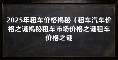 2025年租车价格揭秘（租车汽车价格之谜揭秘租车市场价格之谜租车价格之谜