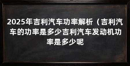 2025年吉利汽车功率解析(吉利汽车的功率是多少吉利汽车发动机功率是多少呢