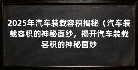 2025年汽车装载容积揭秘（汽车装载容积的神秘面纱，揭开汽车装载容积的神秘面纱
