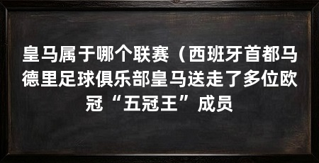 皇马属于哪个联赛（西班牙首都马德里足球俱乐部皇马送走了多位欧冠“五冠王”成员