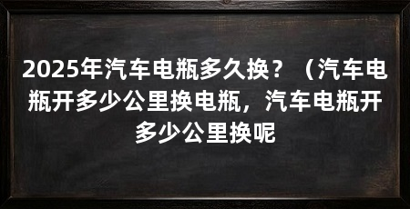 2025年汽车电瓶多久换?(汽车电瓶开多少公里换电瓶,汽车电瓶开多少公里换呢