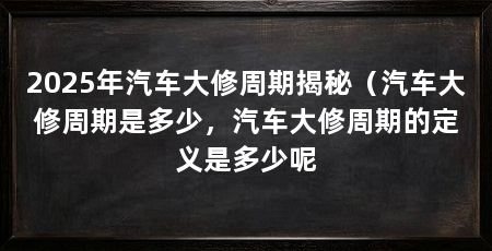 2025年汽车大修周期揭秘（汽车大修周期是多少，汽车大修周期的定义是多少呢
