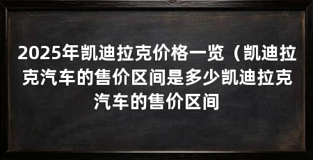 2025年凯迪拉克价格一览（凯迪拉克汽车的售价区间是多少凯迪拉克汽车的售价区间