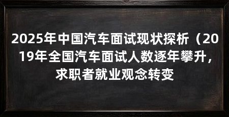 2025年中国汽车面试现状探析（2019年全国汽车面试人数逐年攀升，求职者就业观念转变