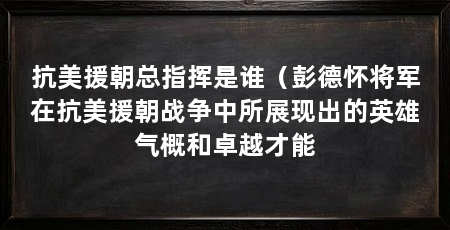 抗美援朝总指挥是谁（彭德怀将军在抗美援朝战争中所展现出的英雄气概和卓越才能