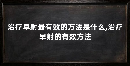 治疗早射最有效的方法是什么,治疗早射的有效方法
