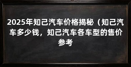 2025年知己汽车价格揭秘(知己汽车多少钱,知己汽车各车型的售价参考