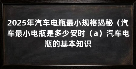2025年汽车电瓶最小规格揭秘(汽车最小电瓶是多少安时(a)汽车电瓶的基本知识