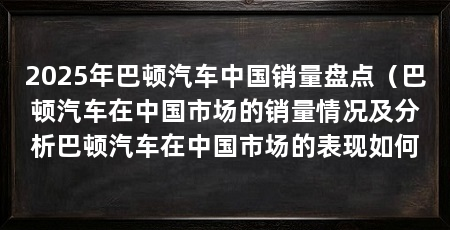 2025年巴顿汽车中国销量盘点（巴顿汽车在中国市场的销量情况及分析巴顿汽车在中国市场的表现如何