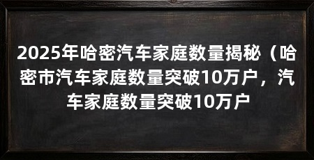 2025年哈密汽车家庭数量揭秘(哈密市汽车家庭数量突破10万户,汽车家庭数量突破10万户