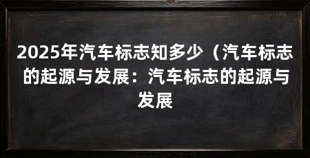 2025年汽车标志知多少(汽车标志的起源与发展:汽车标志的起源与发展