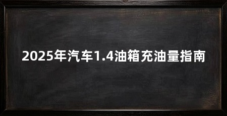 2025年汽车1.4油箱充油量指南