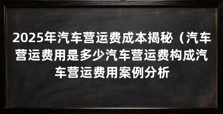 2025年汽车营运费成本揭秘(汽车营运费用是多少汽车营运费构成汽车营运费用案例分析