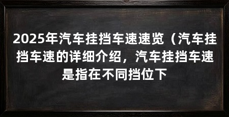 2025年汽车挂挡车速速览（汽车挂挡车速的详细介绍，汽车挂挡车速是指在不同挡位下