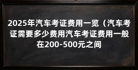 2025年汽车考证费用一览（汽车考证需要多少费用汽车考证费用一般在200-500元之间