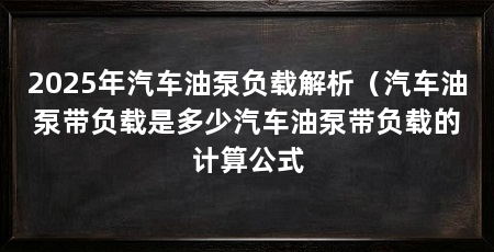 2025年汽车油泵负载解析（汽车油泵带负载是多少汽车油泵带负载的计算公式
