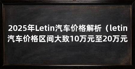 2025年Letin汽车价格解析（letin汽车价格区间大致10万元至20万元