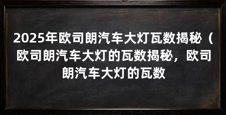 2025年欧司朗汽车大灯瓦数揭秘（欧司朗汽车大灯的瓦数揭秘，欧司朗汽车大灯的瓦数