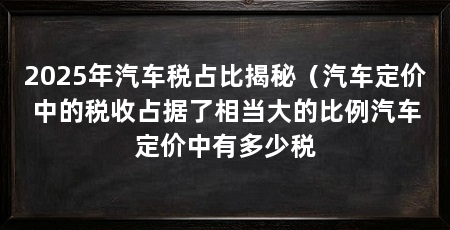 2025年汽车税占比揭秘（汽车定价中的税收占据了相当大的比例汽车定价中有多少税
