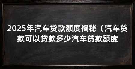 2025年汽车贷款额度揭秘（汽车贷款可以贷款多少汽车贷款额度