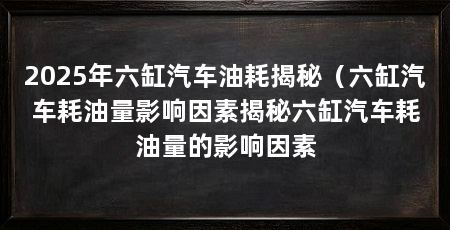 2025年六缸汽车油耗揭秘(六缸汽车耗油量影响因素揭秘六缸汽车耗油量的影响因素