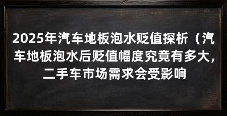 2025年汽车地板泡水贬值探析(汽车地板泡水后贬值幅度究竟有多大,二手车市场需求会受影响