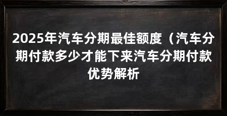 2025年汽车分期最佳额度（汽车分期付款多少才能下来汽车分期付款优势解析