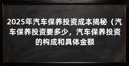 2025年汽车保养投资成本揭秘(汽车保养投资要多少,汽车保养投资的构成和具体金额