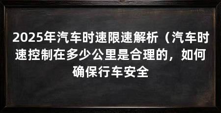 2025年汽车时速限速解析（汽车时速控制在多少公里是合理的，如何确保行车安全