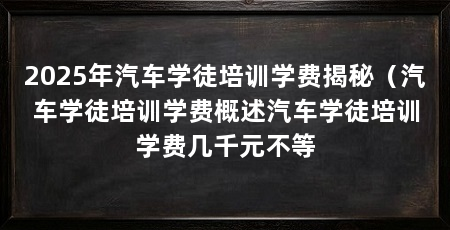 2025年汽车学徒培训学费揭秘（汽车学徒培训学费概述汽车学徒培训学费几千元不等