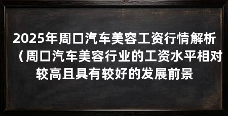 2025年周口汽车美容工资行情解析（周口汽车美容行业的工资水平相对较高且具有较好的发展前景