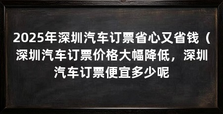 2025年深圳汽车订票省心又省钱(深圳汽车订票价格大幅降低,深圳汽车订票便宜多少呢