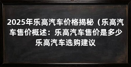2025年乐高汽车价格揭秘(乐高汽车售价概述:乐高汽车售价是多少乐高汽车选购建议