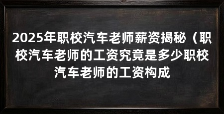 2025年职校汽车老师薪资揭秘(职校汽车老师的工资究竟是多少职校汽车老师的工资构成