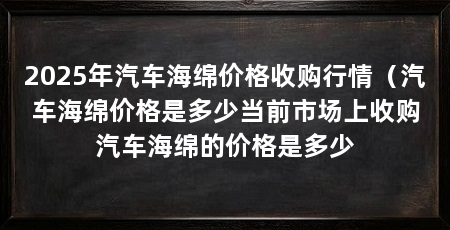 2025年汽车海绵价格收购行情（汽车海绵价格是多少当前市场上收购汽车海绵的价格是多少