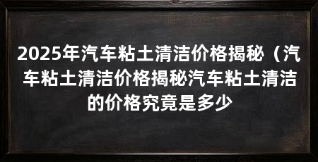 2025年汽车粘土清洁价格揭秘（汽车粘土清洁价格揭秘汽车粘土清洁的价格究竟是多少