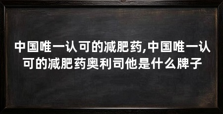 中国唯一认可的减肥药,中国唯一认可的减肥药奥利司他是什么牌子