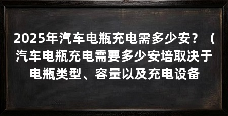 2025年汽车电瓶充电需多少安？（汽车电瓶充电需要多少安培取决于电瓶类型、容量以及充电设备