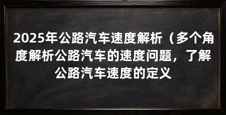 2025年公路汽车速度解析（多个角度解析公路汽车的速度问题，了解公路汽车速度的定义