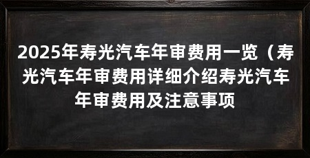 2025年寿光汽车年审费用一览(寿光汽车年审费用详细介绍寿光汽车年审费用及注意事项