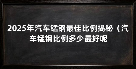 2025年汽车锰钢最佳比例揭秘(汽车锰钢比例多少最好呢