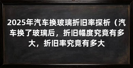 2025年汽车换玻璃折旧率探析(汽车换了玻璃后,折旧幅度究竟有多大,折旧率究竟有多大