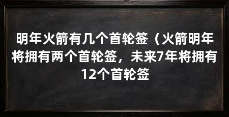 明年火箭有几个首轮签(火箭明年将拥有两个首轮签,未来7年将拥有12个首轮签