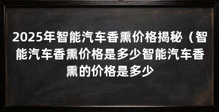 2025年智能汽车香熏价格揭秘(智能汽车香熏价格是多少智能汽车香熏的价格是多少