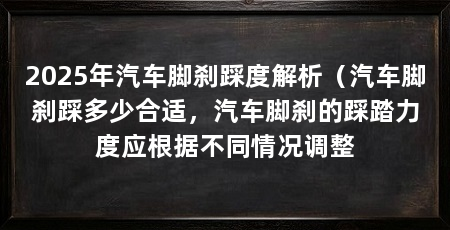 2025年汽车脚刹踩度解析（汽车脚刹踩多少合适，汽车脚刹的踩踏力度应根据不同情况调整