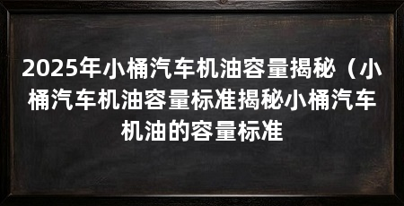 2025年小桶汽车机油容量揭秘(小桶汽车机油容量标准揭秘小桶汽车机油的容量标准