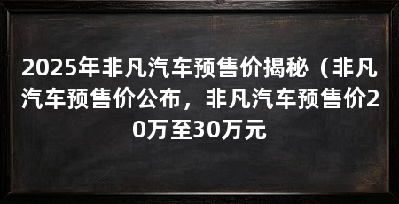 2025年非凡汽车预售价揭秘（非凡汽车预售价公布，非凡汽车预售价20万至30万元