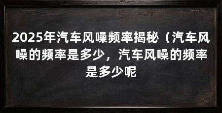 2025年汽车风噪频率揭秘（汽车风噪的频率是多少，汽车风噪的频率是多少呢